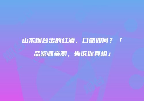 山东烟台出的红酒，口感如何？「品鉴师亲测，告诉你真相」
