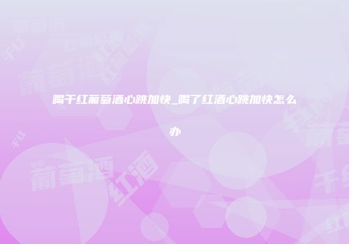 喝干红葡萄酒心跳加快_喝了红酒心跳加快怎么办