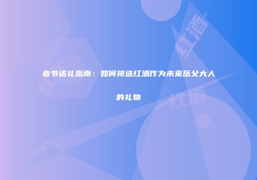春节送礼指南：如何挑选红酒作为未来岳父大人的礼物
