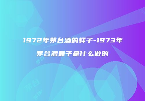 1972年茅台酒的样子-1973年茅台酒盖子是什么做的