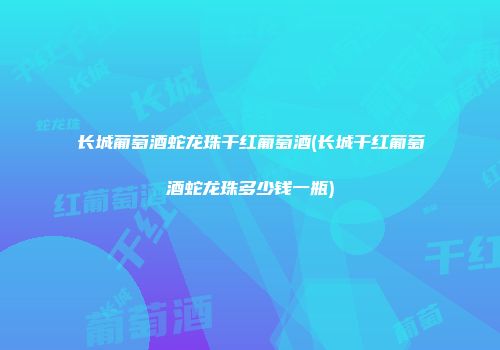 长城葡萄酒蛇龙珠干红葡萄酒(长城干红葡萄酒蛇龙珠多少钱一瓶)