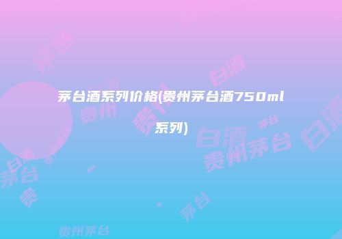 茅台酒系列价格(贵州茅台酒750ml系列)