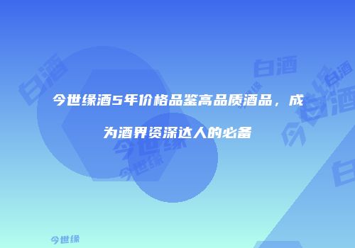 今世缘酒5年价格品鉴高品质酒品，成为酒界资深达人的必备