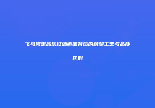 飞马湾黑品乐红酒解密背后的精酿工艺与品质区别