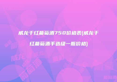 威龙干红葡萄酒750价格表(威龙干红葡萄酒手选级一瓶价格)