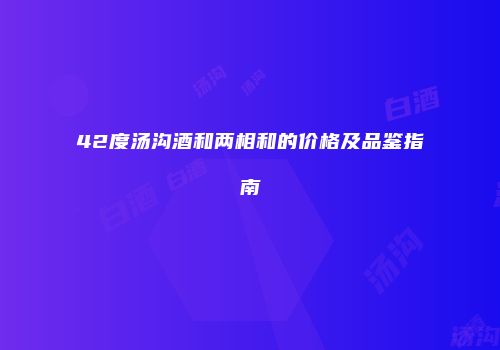 42度汤沟酒和两相和的价格及品鉴指南