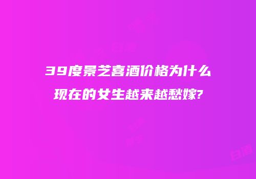 39度景芝喜酒价格为什么现在的女生越来越愁嫁?