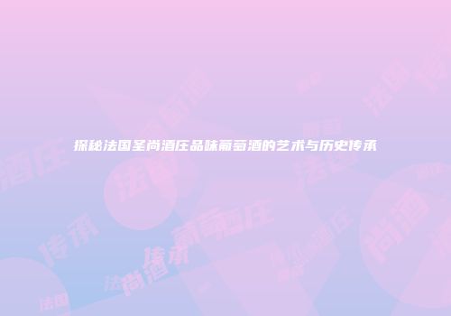 探秘法国圣尚酒庄品味葡萄酒的艺术与历史传承