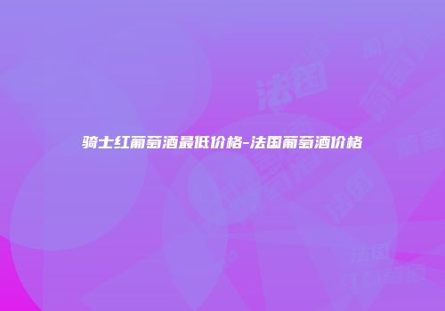 骑士红葡萄酒最低价格-法国葡萄酒价格