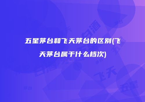 五星茅台和飞天茅台的区别(飞天茅台属于什么档次)