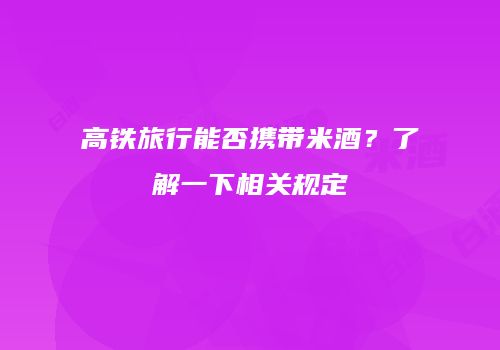 高铁旅行能否携带米酒？了解一下相关规定