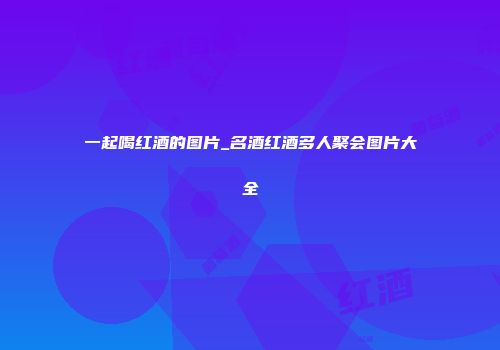 一起喝红酒的图片_名酒红酒多人聚会图片大全