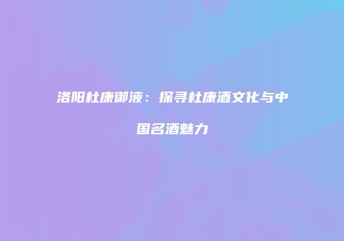 洛阳杜康御液：探寻杜康酒文化与中国名酒魅力