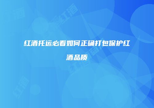 红酒托运必看如何正确打包保护红酒品质