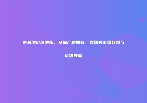 茅台酒价值解析：从生产到回收，揭秘其市场行情与价值波动