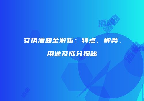 安琪酒曲全解析：特点、种类、用途及成分揭秘