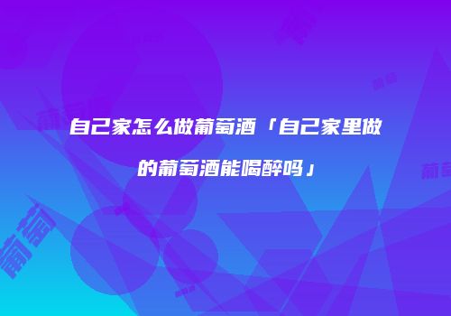 自己家怎么做葡萄酒「自己家里做的葡萄酒能喝醉吗」