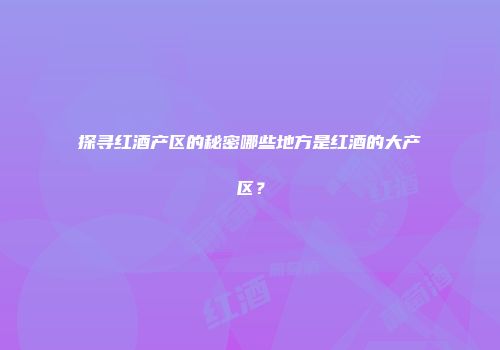 探寻红酒产区的秘密哪些地方是红酒的大产区？