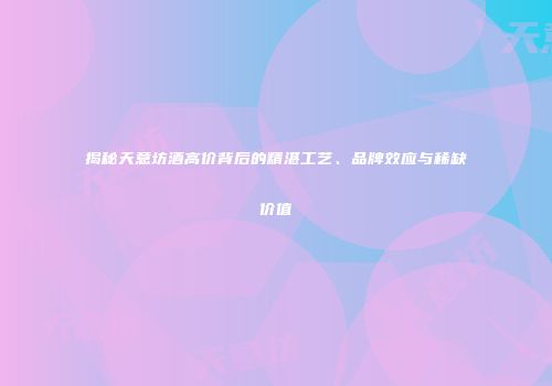 揭秘天意坊酒高价背后的精湛工艺、品牌效应与稀缺价值