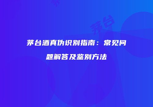 茅台酒真伪识别指南：常见问题解答及鉴别方法