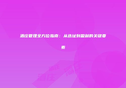 酒庄管理全方位指南：从选址到盈利的关键要素