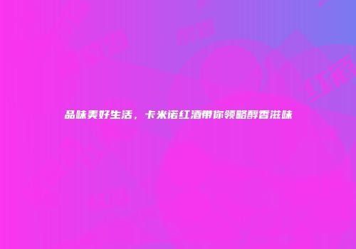 品味美好生活，卡米诺红酒带你领略醇香滋味