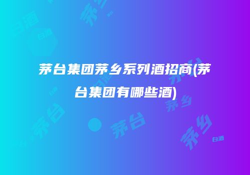 茅台集团茅乡系列酒招商(茅台集团有哪些酒)