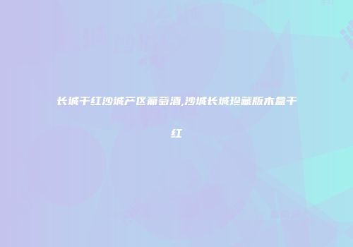 长城干红沙城产区葡萄酒,沙城长城珍藏版木盒干红