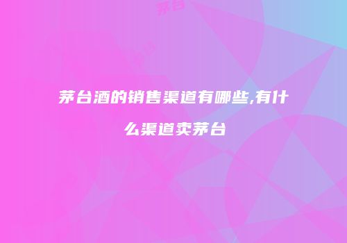 茅台酒的销售渠道有哪些,有什么渠道卖茅台