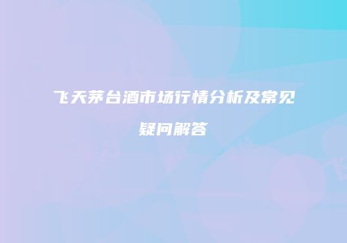飞天茅台酒市场行情分析及常见疑问解答