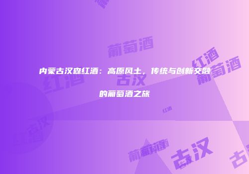 内蒙古汉森红酒：高原风土，传统与创新交融的葡萄酒之旅