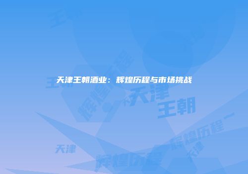 天津王朝酒业：辉煌历程与市场挑战