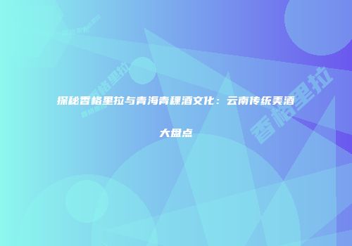 探秘香格里拉与青海青稞酒文化：云南传统美酒大盘点