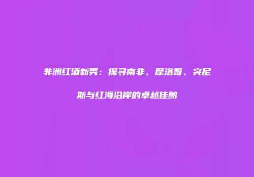 非洲红酒新秀：探寻南非、摩洛哥、突尼斯与红海沿岸的卓越佳酿