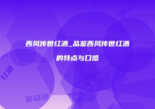 西风传世红酒_品鉴西风传世红酒的特点与口感