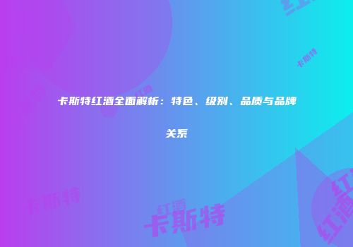 卡斯特红酒全面解析：特色、级别、品质与品牌关系