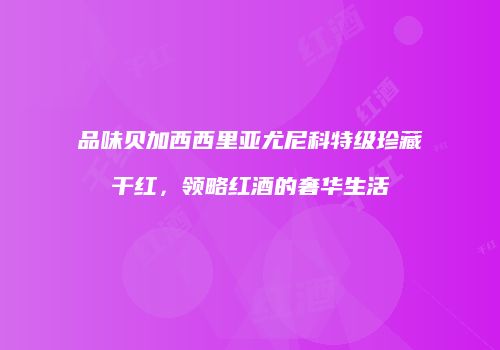 品味贝加西西里亚尤尼科特级珍藏干红，领略红酒的奢华生活