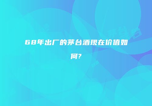 68年出厂的茅台酒现在价值如何?