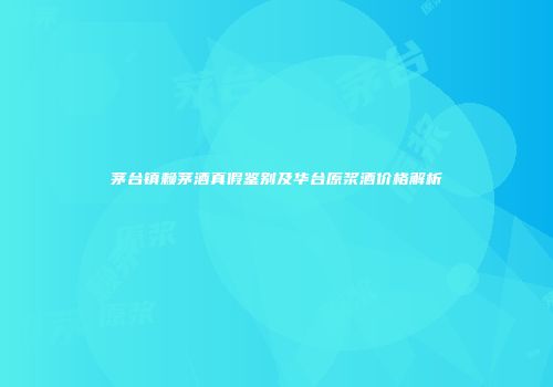 茅台镇赖茅酒真假鉴别及华台原浆酒价格解析