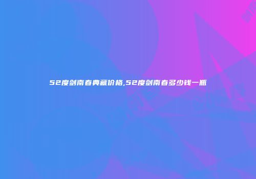 52度剑南春典藏价格,52度剑南春多少钱一瓶