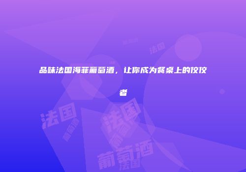 品味法国海菲葡萄酒，让你成为餐桌上的佼佼者