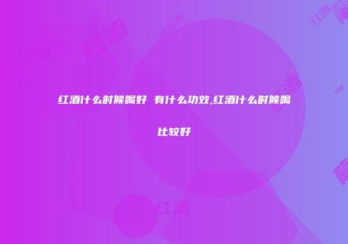 红酒什么时候喝好 有什么功效,红酒什么时候喝比较好