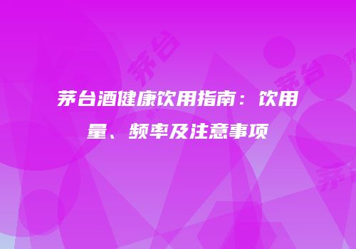 茅台酒健康饮用指南：饮用量、频率及注意事项