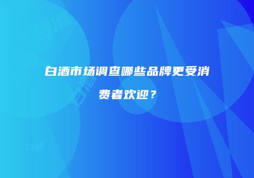 白酒市场调查哪些品牌更受消费者欢迎？