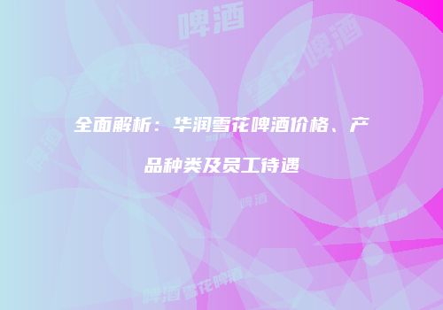 全面解析：华润雪花啤酒价格、产品种类及员工待遇