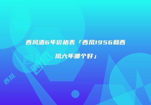 西风酒6年价格表「西凤1956和西凤六年哪个好」