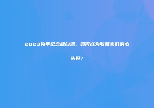 2023狗年纪念版白酒，如何成为收藏家们的心头好？