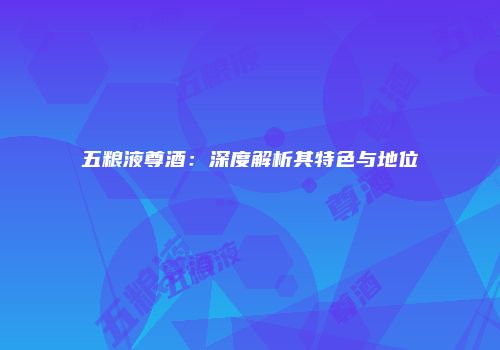 五粮液尊酒：深度解析其特色与地位