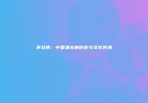 茅台镇：中国酒乡的历史与文化传承