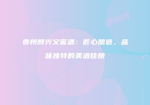 贵州醇兴义窖酒：匠心酿造，品味独特的美酒佳酿